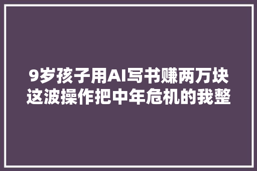 9岁孩子用AI写书赚两万块这波操作把中年危机的我整破防了