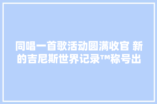 同唱一首歌活动圆满收官 新的吉尼斯世界记录™称号出身