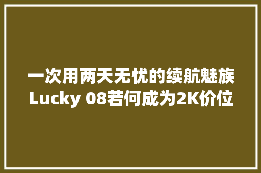 一次用两天无忧的续航魅族Lucky 08若何成为2K价位最强AI助手