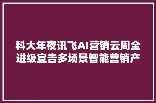 科大年夜讯飞AI营销云周全进级宣告多场景智能营销产品矩阵