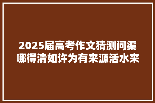 2025届高考作文猜测问渠哪得清如许为有来源活水来