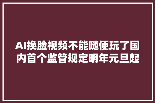 AI换脸视频不能随便玩了国内首个监管规定明年元旦起施行