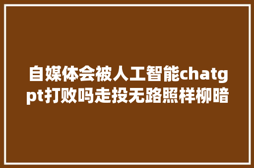 自媒体会被人工智能chatgpt打败吗走投无路照样柳暗花明