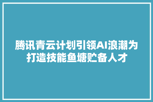 腾讯青云计划引领AI浪潮为打造技能鱼塘贮备人才