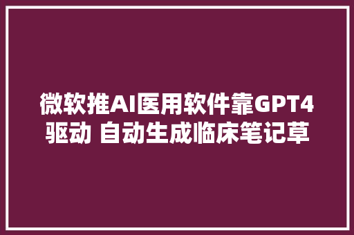 微软推AI医用软件靠GPT4驱动 自动生成临床笔记草稿