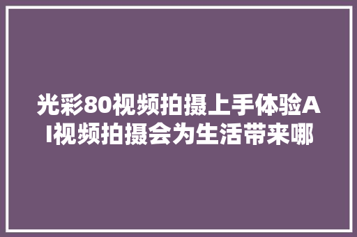 光彩80视频拍摄上手体验AI视频拍摄会为生活带来哪些改变