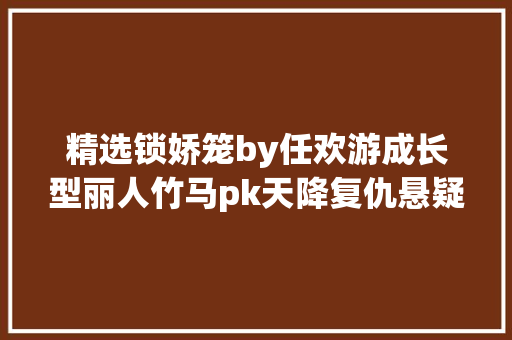 精选锁娇笼by任欢游成长型丽人竹马pk天降复仇悬疑爽文