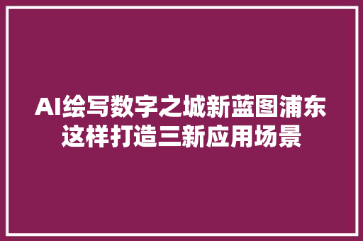 AI绘写数字之城新蓝图浦东这样打造三新应用场景