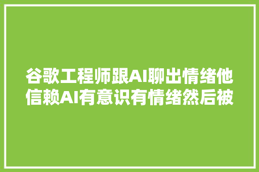 谷歌工程师跟AI聊出情绪他信赖AI有意识有情绪然后被停职了