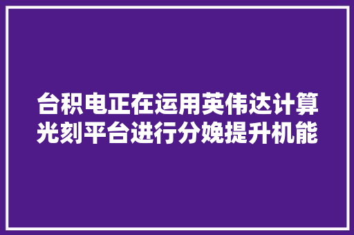 台积电正在运用英伟达计算光刻平台进行分娩提升机能缩短周期降低功耗