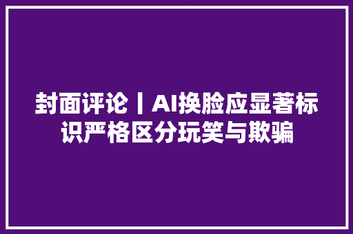 封面评论丨AI换脸应显著标识严格区分玩笑与欺骗