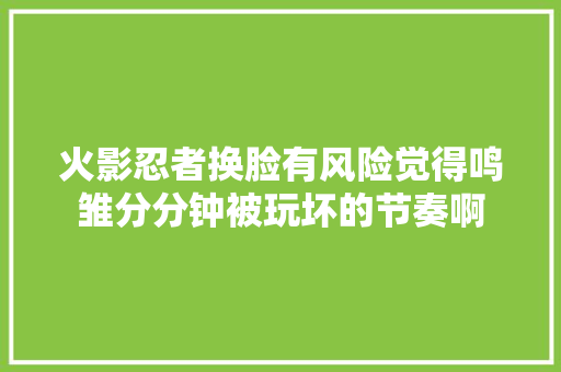 火影忍者换脸有风险觉得鸣雏分分钟被玩坏的节奏啊