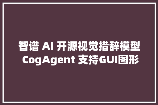 智谱 AI 开源视觉措辞模型 CogAgent 支持GUI图形界面问答