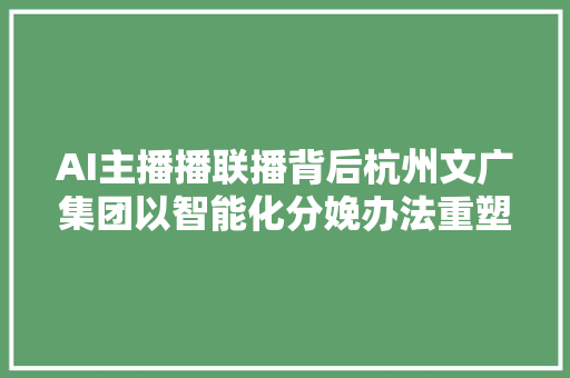 AI主播播联播背后杭州文广集团以智能化分娩办法重塑分娩流程