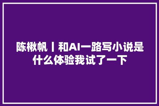 陈楸帆丨和AI一路写小说是什么体验我试了一下