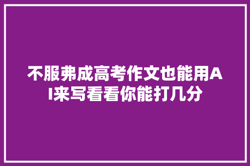 不服弗成高考作文也能用AI来写看看你能打几分