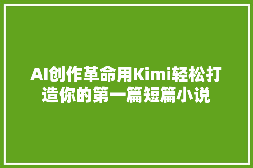 AI创作革命用Kimi轻松打造你的第一篇短篇小说