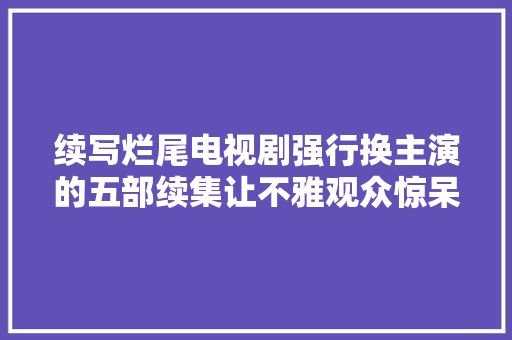 续写烂尾电视剧强行换主演的五部续集让不雅观众惊呆又失落望