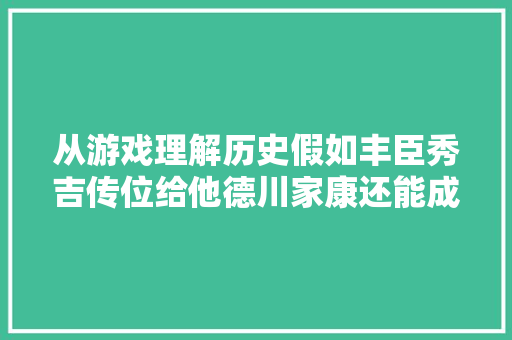 从游戏理解历史假如丰臣秀吉传位给他德川家康还能成功吗