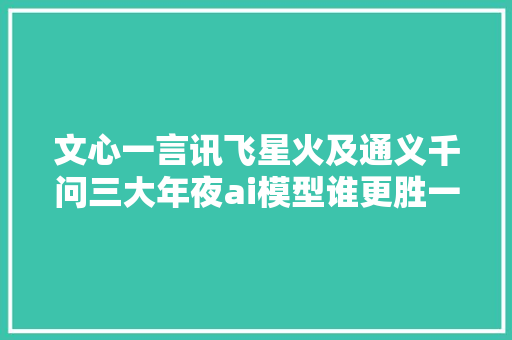 文心一言讯飞星火及通义千问三大年夜ai模型谁更胜一筹