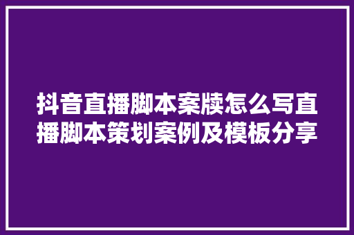 抖音直播脚本案牍怎么写直播脚本策划案例及模板分享