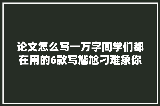 论文怎么写一万字同学们都在用的6款写尴尬刁难象你知道吗