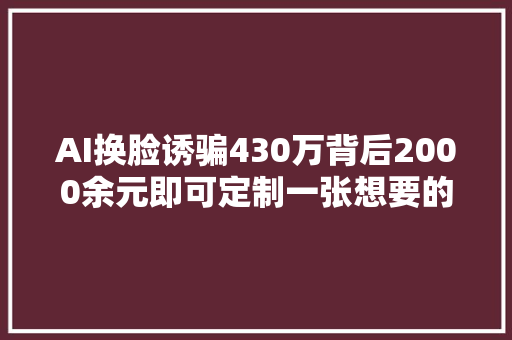 AI换脸诱骗430万背后2000余元即可定制一张想要的脸靠AI识破AI骗局暂不成熟