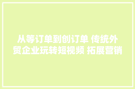 从等订单到创订单 传统外贸企业玩转短视频 拓展营销新流量渠道