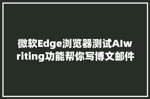 微软Edge浏览器测试AIwriting功能帮你写博文邮件等