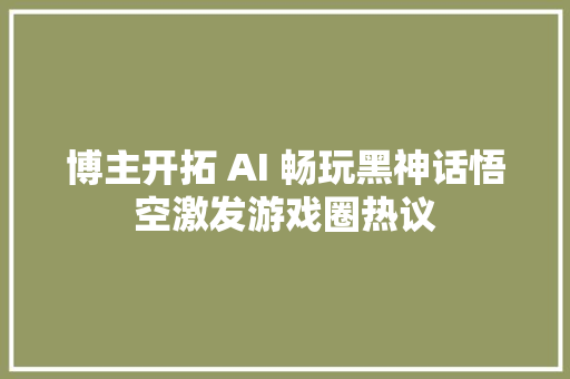 博主开拓 AI 畅玩黑神话悟空激发游戏圈热议