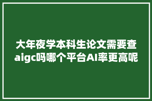 大年夜学本科生论文需要查aigc吗哪个平台AI率更高呢