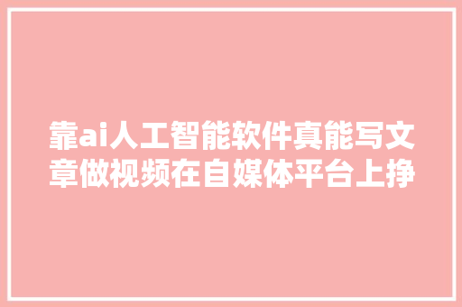 靠ai人工智能软件真能写文章做视频在自媒体平台上挣钱吗