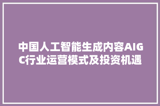 中国人工智能生成内容AIGC行业运营模式及投资机遇调研申报