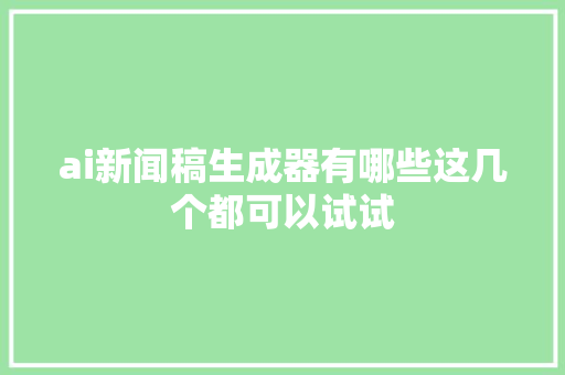 ai新闻稿生成器有哪些这几个都可以试试