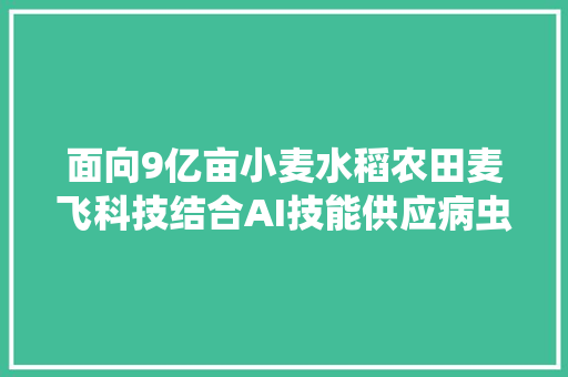 面向9亿亩小麦水稻农田麦飞科技结合AI技能供应病虫害遥感监测及精准施药做事