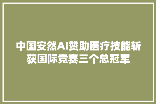 中国安然AI赞助医疗技能斩获国际竞赛三个总冠军