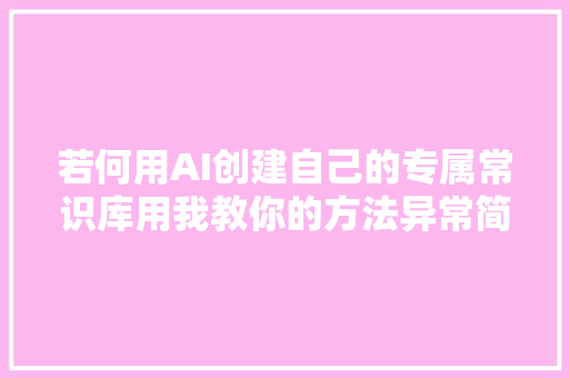 若何用AI创建自己的专属常识库用我教你的方法异常简单