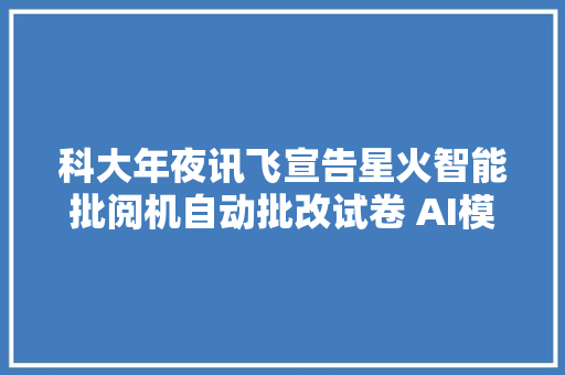 科大年夜讯飞宣告星火智能批阅机自动批改试卷 AI模拟真人笔迹