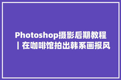 Photoshop摄影后期教程｜在咖啡馆拍出韩系画报风