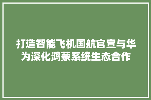 打造智能飞机国航官宣与华为深化鸿蒙系统生态合作