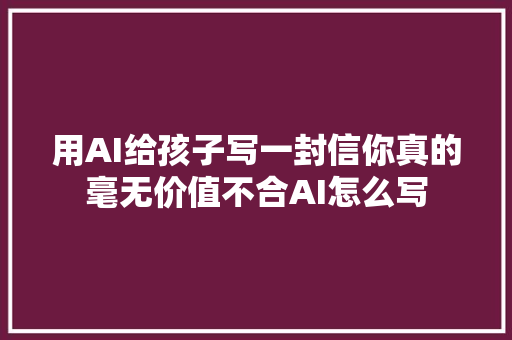 用AI给孩子写一封信你真的毫无价值不合AI怎么写