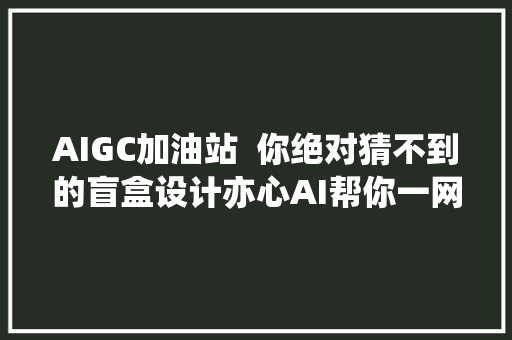 AIGC加油站  你绝对猜不到的盲盒设计亦心AI帮你一网打尽