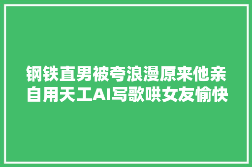 钢铁直男被夸浪漫原来他亲自用天工AI写歌哄女友愉快