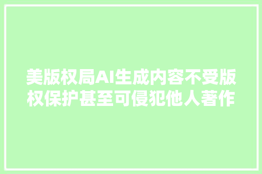 美版权局AI生成内容不受版权保护甚至可侵犯他人著作权