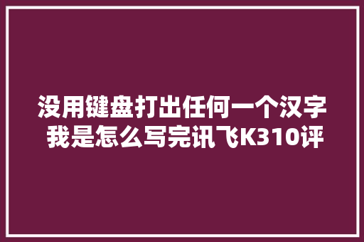 没用键盘打出任何一个汉字 我是怎么写完讯飞K310评测的