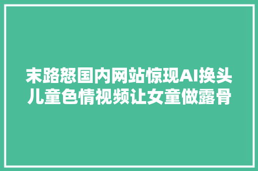 末路怒国内网站惊现AI换头儿童色情视频让女童做露骨姿势