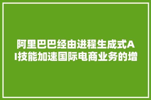 阿里巴巴经由进程生成式AI技能加速国际电商业务的增长