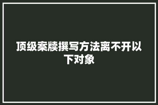 顶级案牍撰写方法离不开以下对象