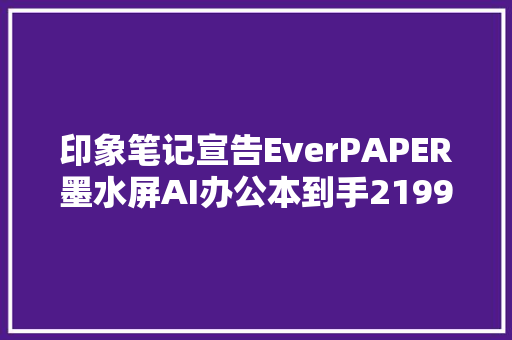 印象笔记宣告EverPAPER墨水屏AI办公本到手2199元