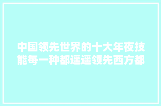 中国领先世界的十大年夜技能每一种都遥遥领先西方都只能甘拜下风